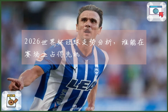 2026世界杯让球走势分析，谁能在赛场上占得先机