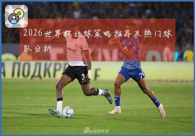 2026世界杯让球策略推荐及热门球队分析